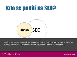 SEO
Kdo se podílí na SEO?
@JanJanuskaSEO + UX není SUX
Obsah
Jasně, obsah. Milion krát opakovaná mantra o králi, unikátnosti. Ale kdo stojí za skutečně
úspěšných obsahem? Copywriteři, editoři, zpravodajci, obsahoví stratégové,…
 