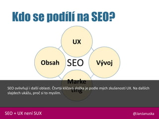 SEO
Kdo se podílí na SEO?
@JanJanuskaSEO + UX není SUX
Obsah
Marke
ting
Vývoj
UX
SEO ovlivňují i další oblasti. Čtvrtá klíčová složka je podle mých zkušeností UX. Na dalších
slajdech ukážu, proč si to myslím.
 