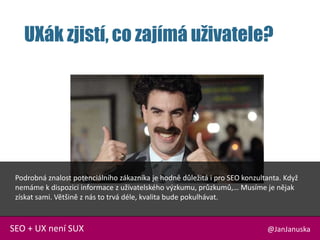 UXák zjistí, co zajímá uživatele?
@JanJanuskaSEO + UX není SUX
Podrobná znalost potenciálního zákazníka je hodně důležitá i pro SEO konzultanta. Když
nemáme k dispozici informace z uživatelského výzkumu, průzkumů,… Musíme je nějak
získat sami. Většině z nás to trvá déle, kvalita bude pokulhávat.
 