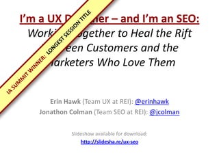 I’m a UX Designer – and I’m an SEO:
  Working Together to Heal the Rift
    Between Customers and the
     Marketers Who Love Them


      Erin Hawk (Team UX at REI): @erinhawk
   Jonathon Colman (Team SEO at REI): @jcolman

            Slideshow available for download:
                http://slidesha.re/ux-seo
 