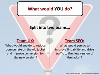 What would YOU do?


                 Split into two teams…

        Team UX:                       Team SEO:
What would you do to reduce         What would you do to
bounce rate on the old jacket   improve findability and drive
 and improve conversion for      traffic to the new version of
      the new version?                     the jacket?



                                        Photo © Flickr user Colin_K, flickr.com/photos/colinkinner
 