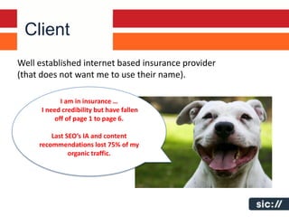 Client
Well established internet based insurance provider
(that does not want me to use their name).

             I am in insurance …
      I need credibility but have fallen
           off of page 1 to page 6.

         Last SEO’s IA and content
     recommendations lost 75% of my
               organic traffic.
 