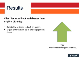 Results

Client bounced back with better than
original visibility.

• Credibility restored …. back on page 1.
• Organic traffic back up to pre engagement
  levels.




                                                              75%
                                              Total increase in Organic referrals.
 