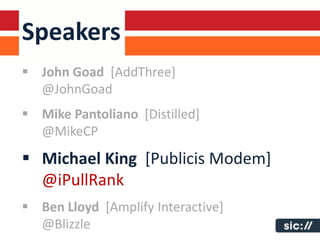 Speakers
 John Goad [AddThree]
  @JohnGoad
 Mike Pantoliano [Distilled]
  @MikeCP
 Michael King [Publicis Modem]
  @iPullRank
 Ben Lloyd [Amplify Interactive]
  @Blizzle
 