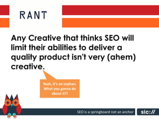 Any Creative that thinks SEO will
limit their abilities to deliver a
quality product isn't very (ahem)
creative.

        Yeah, it’s an orphan.
        What you gonna do
             about it?!



                                SEO is a springboard not an anchor
 