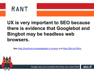 UX is very important to SEO because
there is evidence that Googlebot and
Bingbot may be headless web
browsers.
  See: http://ipullrank.com/googlebot-is-chrome and http://bit.ly/sT0Vvj




                    Google also just revealed that they can crawl AJAX
 