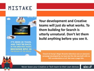 Your development and Creative
                  teams will just do what works. To
                  them building for Search is
                  utterly unnatural. Don‘t let them
                  build anything before you see it.


                     Cheech & Chong’s Magic Brownie Adventure was an awesome
                     campaign developed by my team but the site was built with no
                           SEO considerations at all. Not even a page title.



Never leave your Creative or Tech team to their own devices
 