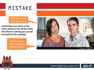 Giant flash videos
          are cool, right?

Sometimes your team or the
client will be so far off the mark
that there is nothing you can do
but wait for the redesign.

        What do you
       mean navigation
       should be text?




                                     Some battles you cannot win.
 