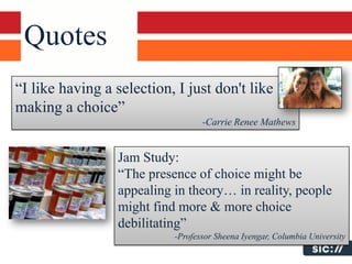 Quotes
“I like having a selection, I just don't like
making a choice”
                                  -Carrie Renee Mathews


                 Jam Study:
                 “The presence of choice might be
                 appealing in theory… in reality, people
                 might find more & more choice
                 debilitating”
                           -Professor Sheena Iyengar, Columbia University
 