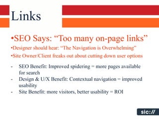Links
•SEO Says: “Too many on-page links”
•Designer should hear: “The Navigation is Overwhelming”
•Site Owner/Client freaks out about cutting down user options

-   SEO Benefit: Improved spidering = more pages available
    for search
-   Design & U/X Benefit: Contextual navigation = improved
    usability
-   Site Benefit: more visitors, better usability = ROI
 
