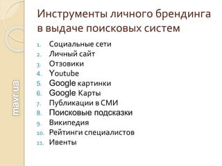 Инструменты личного брендинга
в выдаче поисковых систем
1. Социальные сети
2. Личный сайт
3. Отзовики
4. Youtube
5. Google картинки
6. Google Карты
7. Публикации в СМИ
8. Поисковые подсказки
9. Википедия
10. Рейтинги специалистов
11. Ивенты
 