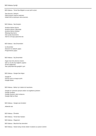 SEO Videosu İçeriği


SEO Videosu - Temel Seo Bilgileri ve seo tarihi süreci

-Seo Kavramı, Gelişimi
-Optimizasyon yapma nedenleri
-Hedef kitle ve pozisyon alma kavramı




SEO Videosu - Seo Araçları

-Anahtar Kelime Seçimi
-Anahtar Kelime Yoğunluğu
-Anahtar Kelime Araçları
-Metatag Hazırlama
-Site içeriği düzenleme
-Site'nin omurga yapısında seo




SEO Videosu - Seo Dinamikleri

-İç Dinamikler
-Donanım & network yapısı
-Programlama yapısı




SEO Videosu - Dış Dinamikler

-Hyper text link alma'nın önemi
-Site içi ve site dışı bağlantı yapıları
-Örnek bağlantılar
-Seo çalışmalarında google'ın yeri




SEO Videosu - Google Seo bilgisi

-Google Pr
-Orjinal içerik ve kopya içerik
-Google botları




SEO Videosu - Botlar için robots txt hazırlama

-Google   pr'ı sömüren parazit siteler ve engelleme yöntemi
-Google   sandbox
-Google   Araçların etkin kullanımı
-Google   Etiği ve İhbar




SEO Videosu - Google seo örnekleri

-Adwords seo




SEO Videosu - Örnekler

SEO Videosu - Temel Seo hataları

SEO Videosu - Plagiarism

SEO Videosu - Blackhat Seo teknikleri

SEO Videosu - Hatalı türkçe örnek siteleri inceleme ve çözüm üretimi
 