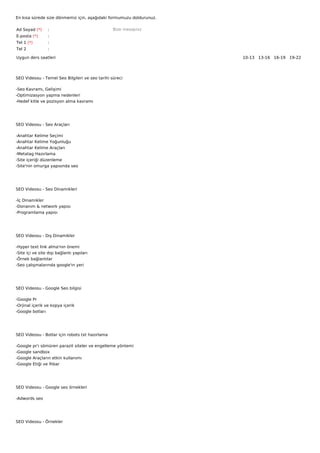 En kısa sürede size dönmemiz için, aşağıdaki formumuzu doldurunuz.

Ad Soyad (*)       :                              Bize mesajınız
E-posta (*)        :
Tel 1 (*)          :
Tel 2              :

Uygun ders saatleri                                                  10-13   13-16   16-19   19-22  




SEO Videosu - Temel Seo Bilgileri ve seo tarihi süreci

-Seo Kavramı, Gelişimi
-Optimizasyon yapma nedenleri
-Hedef kitle ve pozisyon alma kavramı




SEO Videosu - Seo Araçları

-Anahtar Kelime Seçimi
-Anahtar Kelime Yoğunluğu
-Anahtar Kelime Araçları
-Metatag Hazırlama
-Site içeriği düzenleme
-Site'nin omurga yapısında seo




SEO Videosu - Seo Dinamikleri

-İç Dinamikler
-Donanım & network yapısı
-Programlama yapısı




SEO Videosu - Dış Dinamikler

-Hyper text link alma'nın önemi
-Site içi ve site dışı bağlantı yapıları
-Örnek bağlantılar
-Seo çalışmalarında google'ın yeri




SEO Videosu - Google Seo bilgisi

-Google Pr
-Orjinal içerik ve kopya içerik
-Google botları




SEO Videosu - Botlar için robots txt hazırlama

-Google     pr'ı sömüren parazit siteler ve engelleme yöntemi
-Google     sandbox
-Google     Araçların etkin kullanımı
-Google     Etiği ve İhbar




SEO Videosu - Google seo örnekleri

-Adwords seo




SEO Videosu - Örnekler
 
