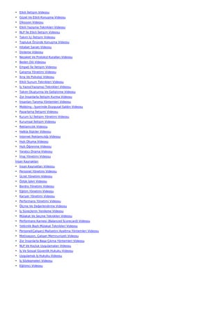 • Etkili İletişim Videosu
• Güzel Ve Etkili Konuşma Videosu
• Diksiyon Videosu
• Etkili Yazışma Teknikleri Videosu
• NLP İle Etkili İletişim Videosu
• Takım İçi İletişim Videosu
• Topluluk Önünde Konuşma Videosu
• Hitabet Sanatı Videosu
• Dinleme Videosu
• Nezaket Ve Protokol Kuralları Videosu
• Beden Dili Videosu
• Empati İle İletişim Videosu
• Çatışma Yönetimi Videosu
• İkna Ve Psikoloji Videosu
• Etkili Sunum Teknikleri Videosu
• İş Yazısı(Yazışma) Teknikleri Videosu
• Takım Oluşturma Ve Geliştirme Videosu
• Zor İnsanlarla İletişim Kurma Videosu
• İnsanları Tanıma Yöntemleri Videosu
• Mobbing - İşyerinde Duygusal Saldırı Videosu
• Pazarlama İletişimi Videosu
• Kurum İçi İletişim Yönetimi Videosu
• Kurumsal İletişim Videosu
• Reklamcılık Videosu
• Halkla İlişkiler Videosu
• İnternet Reklamcılığı Videosu
• Hızlı Okuma Videosu
• Hızlı Öğrenme Videosu
• Yaratıcı Drama Videosu
• İmaj Yönetimi Videosu
İnsan Kaynakları
• İnsan Kaynakları Videosu
• Personel Yönetimi Videosu
• Ücret Yönetimi Videosu
• Özlük İşleri Videosu
• Bordro Yönetimi Videosu
• Eğitim Yönetimi Videosu
• Kariyer Yönetimi Videosu
• Performans Yönetimi Videosu
• Ölçme Ve Değerlendirme Videosu
• İş Süreçlerini Yenileme Videosu
• Mülakat Ve Seçme Teknikleri Videosu
• Performans Karnesi (Balanced Scorecard) Videosu
• Yetkinlik Bazlı Mülakat Teknikleri Videosu
• Personel(Çalışan) Maliyetini Azaltma Yöntemleri Videosu
• Motivasyon, Çalışan Memnuniyeti Videosu
• Zor İnsanlarla Başa Çıkma Yöntemleri Videosu
• NLP Ve Koçluk Uygulamaları Videosu
• İş Ve Sosyal Güvenlik Hukuku Videosu
• Uygulamalı İş Hukuku Videosu
• İş Sözleşmeleri Videosu
• Eğitimci Videosu
 