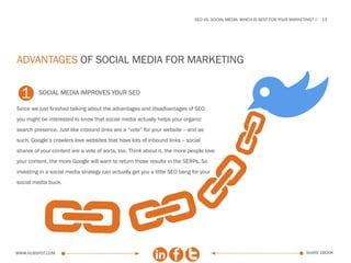 SEo vs. social media: which is best for your marketing?   11




advantages of social media for marketing


  1      social media improves your seo

Since we just finished talking about the advantages and disadvantages of SEO,
you might be interested to know that social media actually helps your organic


                                                                                                           B
                                                                           A
search presence. Just like inbound links are a “vote” for your website -- and as
such, Google’s crawlers love websites that have lots of inbound links -- social
shares of your content are a vote of sorts, too. Think about it, the more people love




                                                                            A
your content, the more Google will want to return those results in the SERPs. So

          A
investing in a social media strategy can actually get you a little SEO bang for your
social media buck.
                                                         A
www.Hubspot.com                                                                                                                 share ebook
 
