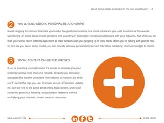 SEo vs. social media: which is best for your marketing?   12




 2       you’ll build strong personal relationships

Guest blogging for inbound links lets you build a few good relationships, but social media lets you build hundreds of thousands.
Maintaining an active social media presence lets you carry on prolonged, friendly conversations with your followers. And while you do
that, your social reach extends even more as their network sees you popping up in their feeds. When you’re talking with people one-
on-one like you do on social media, you can provide seriously personalized service that other marketing channels struggle to match.




                                                                          +
 3       social content can be repurposed

If you’re investing in social media, it’s simple to scalably grow your
presence across more than one network, because you can easily
repurpose the content you share from network to network. So while
you’ll rewrite the copy you use in a tweet versus a Facebook update,
you can still link to the same great offers, blog content, and visual
content to grow your following across several networks without
multiplying your required content creation resources.




www.Hubspot.com                                                                                                               share ebook
 