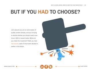 SEo vs. social media: which is best for your marketing?   19




         but if you haD TO CHOOSE?


          Let’s assume you are an avid creator of
          quality content already, and you’re trying
          to decide whether you should invest more
          time in SEO, or social media. Where do
          you make the investment? Well, you have
          two choices, both of which were alluded to
          earlier in this ebook.




www.Hubspot.com                                                                                           share ebook
 