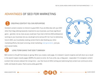 SEo vs. social media: which is best for your marketing?   4




advantages of SEO for marketing


  1       creating content you can repurpose

Constant content creation is inherent to good SEO. If you do little else with your SEO
other than blog utilizing keywords important to your business, you’ll see significant
gains -- granted, not as many as you could see if you had a full-time SEO professional
working on your business; but you would get some serious lift. So if you’re dedicating
time to SEO, you’re probably creating content that is also feeding your other
marketing efforts, like lead nurturing, email marketing, lead generation, and yes,
even social media.

 2         L
           . ONG TERM GAINS THAT DON’T DIMINISH

SEO content is the gift that keeps on giving. When you create a web page, it’s indexed in search engines and will return as a result
in the search engine results pages (SERPs) for years to come. So if you write, say, a blog post -- especially if it’s evergreen content
(content that remains relevant for a long time) -- your few hours of effort writing and optimizing that content can continue to drive
traffic and leads for years. That’s some pretty good ROI.



www.Hubspot.com                                                                                                                  share ebook
 