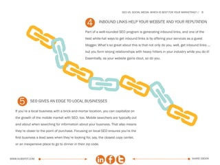 SEo vs. social media: which is best for your marketing?   6



                                                    4       Inbound links help your website and your reputation




            A
            A
                                                   Part of a well-rounded SEO program is generating inbound links, and one of the
                                                   best white-hat ways to get inbound links is by offering your services as a guest
                                                   blogger. What’s so great about this is that not only do you, well, get inbound links ...
                                                   but you form strong relationships with heavy hitters in your industry while you do it!
                                                   Essentially, as your website gains clout, so do you.




              A AAA
     5       seo gives an edge to local businesses




                   A
   If you’re a local business with a brick-and-mortar location, you can capitalize on
   the growth of the mobile market with SEO, too. Mobile searchers are typically out
   and about when searching for information about your business. That also means
   they’re closer to the point of purchase. Focusing on local SEO ensures you’re the
   first business a lead sees when they’re looking for, say, the closest copy center,
   or an inexpensive place to go to dinner in their zip code.



www.Hubspot.com                                                                                                                share ebook
 