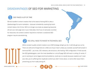 SEo vs. social media: which is best for your marketing?   8


    disadvantages of SEO for marketing


       1     seo takes a lot of time

    All that excellent content creation that is the basis of strong SEO is also a
    disadvantage for some marketers -- because consistently creating top-notch
    content takes a lot of time. SEO is no longer as simple as peppering keywords
    all over your web page and in your meta data. And if you’re seriously crunched
    for resources, the content creation required to maintain a sustained SEO
    program may be overwhelming.



                              2      you still need to invest in technical seo

                             While constant quality content creation as an SEO strategy will get you far, it will only get you so far.
                             There are still some things that are a little out of your reach unless you consider yourself well versed in
                             technical SEO -- you know, 301 redirects, site structure, site hosting, 404 configuration. If that sounds
                             like SEO gobbledygook, even the most steadfast on- and off-page SEO will reach a ceiling. Or worse, if
                             you’re working on some legacy technical problems, could see no results because crawlers can’t read
                             your site, you’re suffering from duplicate content you didn’t know about, or some other issue that’s
                             preventing you from really taking off.


www.Hubspot.com                                                                                                                 share ebook
 