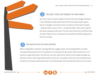 SEo vs. social media: which is best for your marketing?    9




                                                   3       you don’t have just google to think about

                                                 You know, there are search engines out there other than Google. Shocking,
                                                 I know. Marketers wisely spend most of their time optimizing for organic
                                                 search on Google, but the fact is there are plenty of other search engines
                                                 -- Bing and Yahoo! come to mind -- as well as smaller, niche search engines
                                                 that keep cropping up every day. This just means that there are different sets
                                                 of rules to follow for each, making a truly comprehensive SEO strategy just a
                                                 little more divided.




                    4      too much is out of your control

                  While on-page SEO is important, off-page SEO has a bigger impact. And by off-page SEO, we chiefly
                  mean generating inbound links. The problem is, it’s way harder to get quality inbound links than it is to
                  practice on-page optimization. So while you can work really hard to optimize every single web page, you
                  still have to rely on other high-authority sites to link to you, use proper anchor text, and not split the juice
                  of that link by linking to several other sites. And unfortunately, that’s all extremely hard for you to control.




www.Hubspot.com                                                                                                              share ebook
 