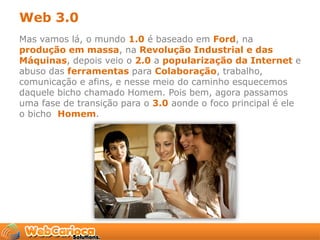 Web 3.0
Mas vamos lá, o mundo 1.0 é baseado em Ford, na
produção em massa, na Revolução Industrial e das
Máquinas, depois veio o 2.0 a popularização da Internet e
abuso das ferramentas para Colaboração, trabalho,
comunicação e afins, e nesse meio do caminho esquecemos
daquele bicho chamado Homem. Pois bem, agora passamos
uma fase de transição para o 3.0 aonde o foco principal é ele
o bicho Homem.
 