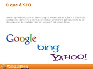 O que é SEO


Search Engine Optimization, ou otimização para mecanismos de busca, é o conjunto de
estratégias que tem como o objetivo potencializar e melhorar o posicionamento de um
site nas páginas de resultados naturais (orgânicos) nos sites de busca.
 