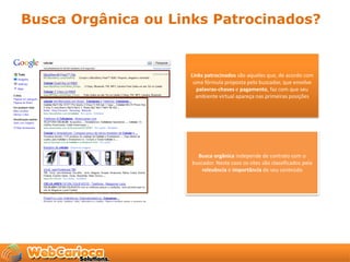 Busca Orgânica ou Links Patrocinados?


                    Links patrocinados são aqueles que, de acordo com
                     uma fórmula proposta pelo buscador, que envolve
                      palavras-chaves e pagamento, faz com que seu
                      ambiente virtual apareça nas primeiras posições




                       Busca orgânica independe de contrato com o
                     buscador. Neste caso os sites são classificados pela
                         relevância e importância de seu conteúdo
 