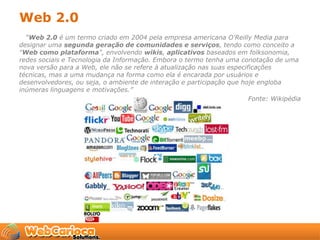 Web 2.0
  “Web 2.0 é um termo criado em 2004 pela empresa americana O'Reilly Media para
designar uma segunda geração de comunidades e serviços, tendo como conceito a
"Web como plataforma", envolvendo wikis, aplicativos baseados em folksonomia,
redes sociais e Tecnologia da Informação. Embora o termo tenha uma conotação de uma
nova versão para a Web, ele não se refere à atualização nas suas especificações
técnicas, mas a uma mudança na forma como ela é encarada por usuários e
desenvolvedores, ou seja, o ambiente de interação e participação que hoje engloba
inúmeras linguagens e motivações.”
                                                                        Fonte: Wikipédia
 