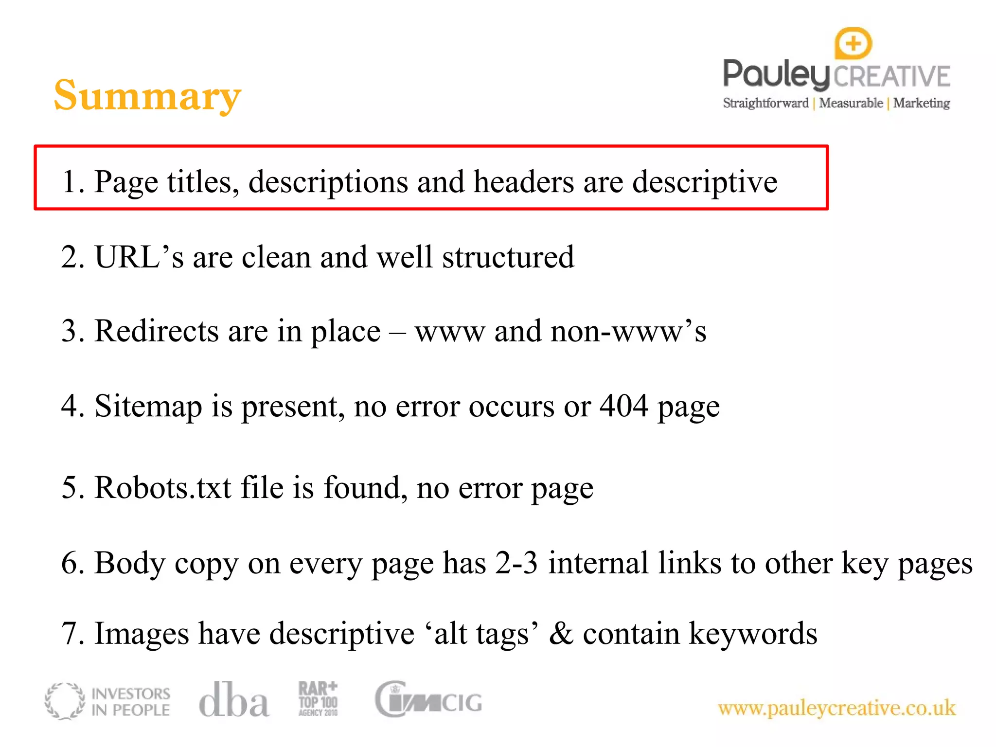 Summary
1. Page titles, descriptions and headers are descriptive

2. URL’s are clean and well structured

3. Redirects are in place – www and non-www’s

4. Sitemap is present, no error occurs or 404 page

5. Robots.txt file is found, no error page

6. Body copy on every page has 2-3 internal links to other key pages

7. Images have descriptive ‘alt tags’ & contain keywords
 