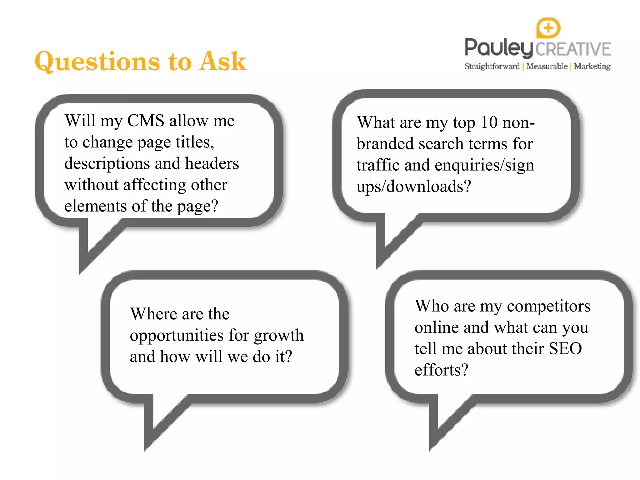 Questions to Ask
  Will my CMS allow me               What are my top 10 non-
  to change page titles,             branded search terms for
  descriptions and headers           traffic and enquiries/sign
  without affecting other            ups/downloads?
  elements of the page?




          Where are the                      Who are my competitors
          opportunities for growth           online and what can you
          and how will we do it?             tell me about their SEO
                                             efforts?
 
