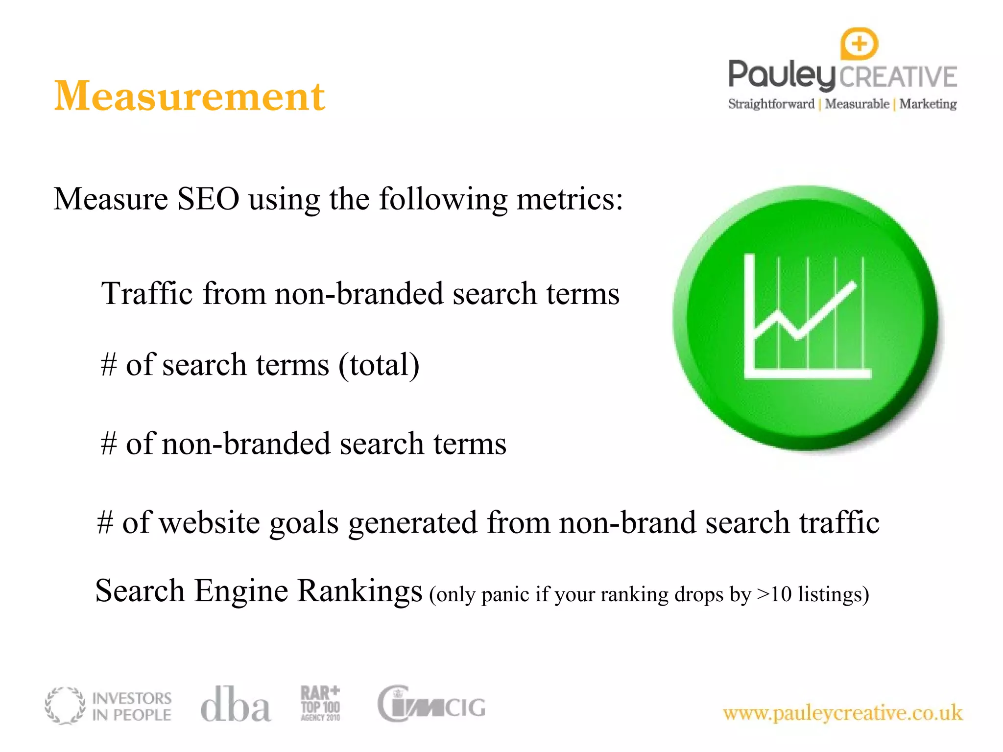 Measurement

Measure SEO using the following metrics:

   Traffic from non-branded search terms

   # of search terms (total)

   # of non-branded search terms

   # of website goals generated from non-brand search traffic

  Search Engine Rankings (only panic if your ranking drops by >10 listings)
 