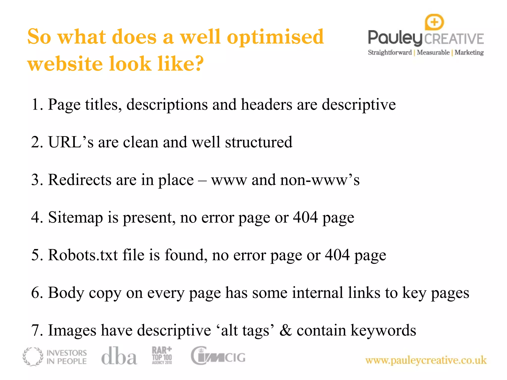 So what does a well optimised
website look like?
1. Page titles, descriptions and headers are descriptive

2. URL’s are clean and well structured

3. Redirects are in place – www and non-www’s

4. Sitemap is present, no error page or 404 page

5. Robots.txt file is found, no error page or 404 page

6. Body copy on every page has some internal links to key pages

7. Images have descriptive ‘alt tags’ & contain keywords
 