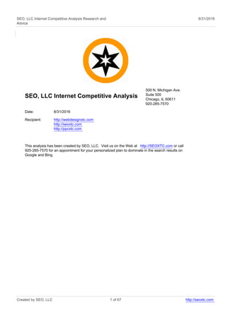 SEO, LLC Internet Competitive Analysis Research and
Advice
8/31/2016
SEO, LLC Internet Competitive Analysis
500 N. Michigan Ave.
Suite 500
Chicago, IL 60611
920-285-7570
Date: 8/31/2016
Recipient: http://webdesignxtc.com
http://seoxtc.com
http://ppcxtc.com
This analysis has been created by SEO, LLC. Visit us on the Web at http://SEOXTC.com or call
920-285-7570 for an appointment for your personalized plan to dominate in the search results on
Google and Bing.
Created by SEO, LLC 1 of 67 http://seoxtc.com
 