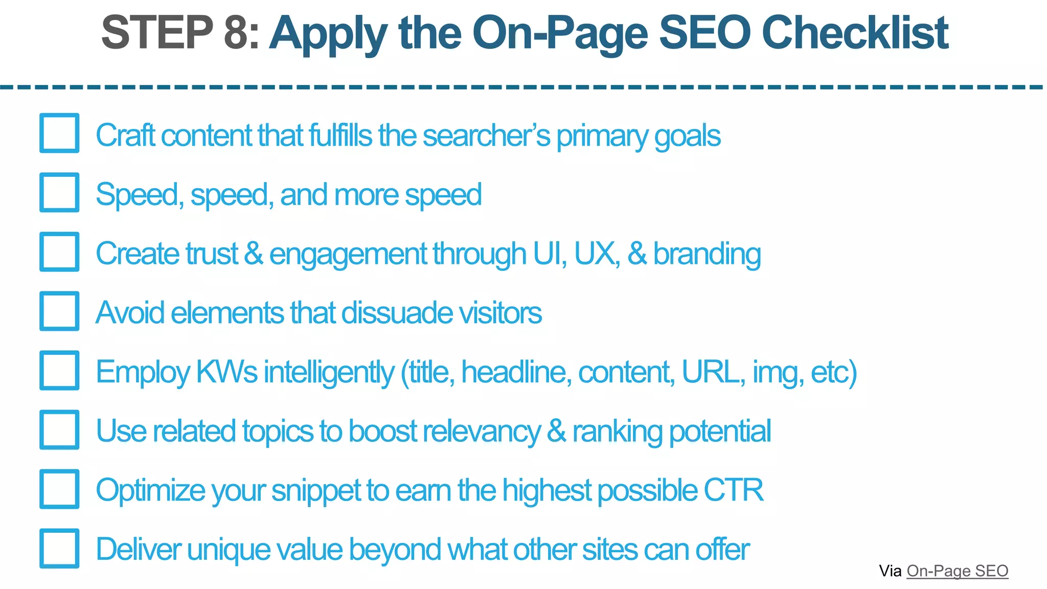 STEP 8:Apply the On-Page SEO Checklist
Createtrust&engagementthroughUI,UX,&branding
EmployKWsintelligently(title,headline,content,URL,img,etc)
OptimizeyoursnippettoearnthehighestpossibleCTR
Deliveruniquevaluebeyondwhatothersitescanoffer
Craftcontentthatfulfillsthesearcher’sprimarygoals
Speed,speed,andmorespeed
Avoidelementsthatdissuadevisitors
Userelatedtopicstoboostrelevancy&rankingpotential
Via On-Page SEO
 
