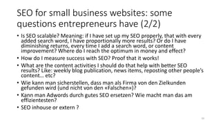 SEO for small business websites: some
questions entrepreneurs have (2/2)
• Is SEO scalable? Meaning: if I have set up my SEO properly, that with every
added search word, I have proportionally more results? Or do I have
diminishing returns, every time I add a search word, or content
improvement? Where do I reach the optimum in money and effect?
• How do I measure success with SEO? Proof that it works!
• What are the content activities I should do that help with better SEO
results? Like: weekly blog publication, news items, reposting other people’s
content… etc?
• Wie kann man sicherstellen, dass man als Firma von den Zielkunden
gefunden wird (und nicht von den «Falschen»)?
• Kann man Adwords durch gutes SEO ersetzen? Wie macht man das am
effizientesten?
• SEO inhouse or extern ?
10
 