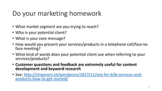 Do your marketing homework
• What market segment are you trying to reach?
• Who is your potential client?
• What is your core message?
• How would you present your services/products in a telephone call/face-to-
face meeting?
• What kind of words does your potential client use when referring to your
services/products?
• Customer questions and feedback are extremely useful for content
development and keyword research
• See: http://chiperoni.ch/wordpress/2017/11/seo-for-b2b-services-and-
products-how-to-get-started/
13
 