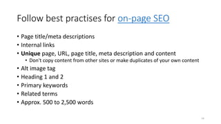 Follow best practises for on-page SEO
• Page title/meta descriptions
• Internal links
• Unique page, URL, page title, meta description and content
• Don't copy content from other sites or make duplicates of your own content
• Alt image tag
• Heading 1 and 2
• Primary keywords
• Related terms
• Approx. 500 to 2,500 words
14
 