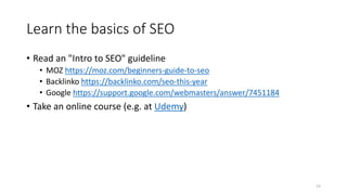 Learn the basics of SEO
• Read an "Intro to SEO" guideline
• MOZ https://moz.com/beginners-guide-to-seo
• Backlinko https://backlinko.com/seo-this-year
• Google https://support.google.com/webmasters/answer/7451184
• Take an online course (e.g. at Udemy)
15
 