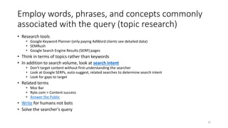 Employ words, phrases, and concepts commonly
associated with the query (topic research)
• Research tools
• Google Keyword Planner (only paying AdWord clients see detailed data)
• SEMRush
• Google Search Engine Results (SERP) pages
• Think in terms of topics rather than keywords
• In addition to search volume, look at search intent
• Don’t target content without first understanding the searcher
• Look at Google SERPs, auto-suggest, related searches to determine search intent
• Look for gaps to target
• Related terms
• Moz Bar
• Ryte.com > Content success
• Answer the Public
• Write for humans not bots
• Solve the searcher's query
16
 