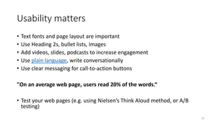 Usability matters
• Text fonts and page layout are important
• Use Heading 2s, bullet lists, images
• Add videos, slides, podcasts to increase engagement
• Use plain language, write conversationally
• Use clear messaging for call-to-action buttons
"On an average web page, users read 20% of the words.“
• Test your web pages (e.g. using Nielsen’s Think Aloud method, or A/B
testing)
19
 