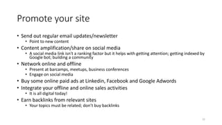 Promote your site
• Send out regular email updates/newsletter
• Point to new content
• Content amplification/share on social media
• A social media link isn't a ranking factor but it helps with getting attention; getting indexed by
Google bot; building a community
• Network online and offline
• Present at barcamps, meetups, business conferences
• Engage on social media
• Buy some online paid ads at Linkedin, Facebook and Google Adwords
• Integrate your offline and online sales activities
• It is all digital today!
• Earn backlinks from relevant sites
• Your topics must be related; don’t buy backlinks
22
 