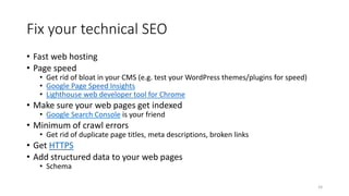 Fix your technical SEO
• Fast web hosting
• Page speed
• Get rid of bloat in your CMS (e.g. test your WordPress themes/plugins for speed)
• Google Page Speed Insights
• Lighthouse web developer tool for Chrome
• Make sure your web pages get indexed
• Google Search Console is your friend
• Minimum of crawl errors
• Get rid of duplicate page titles, meta descriptions, broken links
• Get HTTPS
• Add structured data to your web pages
• Schema
24
 