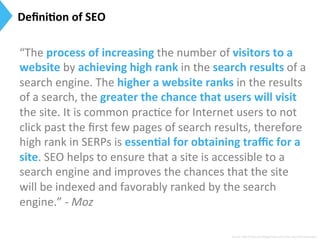 Deﬁni)on	
  of	
  SEO	
  
Source:	
  h[p://moz.com/blog/smwc-­‐and-­‐other-­‐essen9al-­‐seo-­‐jargon	
  
“The	
  process	
  of	
  increasing	
  the	
  number	
  of	
  visitors	
  to	
  a	
  
website	
  by	
  achieving	
  high	
  rank	
  in	
  the	
  search	
  results	
  of	
  a	
  
search	
  engine.	
  The	
  higher	
  a	
  website	
  ranks	
  in	
  the	
  results	
  
of	
  a	
  search,	
  the	
  greater	
  the	
  chance	
  that	
  users	
  will	
  visit	
  
the	
  site.	
  It	
  is	
  common	
  prac9ce	
  for	
  Internet	
  users	
  to	
  not	
  
click	
  past	
  the	
  ﬁrst	
  few	
  pages	
  of	
  search	
  results,	
  therefore	
  
high	
  rank	
  in	
  SERPs	
  is	
  essen)al	
  for	
  obtaining	
  traﬃc	
  for	
  a	
  
site.	
  SEO	
  helps	
  to	
  ensure	
  that	
  a	
  site	
  is	
  accessible	
  to	
  a	
  
search	
  engine	
  and	
  improves	
  the	
  chances	
  that	
  the	
  site	
  
will	
  be	
  indexed	
  and	
  favorably	
  ranked	
  by	
  the	
  search	
  
engine.”	
  -­‐	
  Moz	
  
 