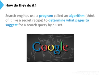 Search	
  engines	
  use	
  a	
  program	
  called	
  an	
  algorithm	
  (think	
  
of	
  it	
  like	
  a	
  secret	
  recipe)	
  to	
  determine	
  what	
  pages	
  to	
  
suggest	
  for	
  a	
  search	
  query	
  by	
  a	
  user.	
  
	
  
Surce:h[p://searchengineland.com/guide/what-­‐is-­‐seo	
  
Source:	
  h[p://moz.com/blog/smwc-­‐and-­‐other-­‐essen9al-­‐seo-­‐jargon	
  
Image	
  Source:	
  h[p://www.longtermﬁx.com/	
  
How	
  do	
  they	
  do	
  it?	
  
 