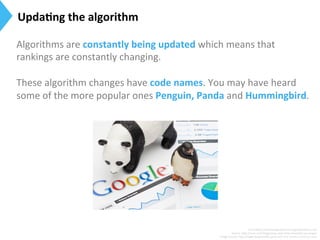 Algorithms	
  are	
  constantly	
  being	
  updated	
  which	
  means	
  that	
  
rankings	
  are	
  constantly	
  changing.	
  
	
  
These	
  algorithm	
  changes	
  have	
  code	
  names.	
  You	
  may	
  have	
  heard	
  
some	
  of	
  the	
  more	
  popular	
  ones	
  Penguin,	
  Panda	
  and	
  Hummingbird.	
  
Surce:h[p://searchengineland.com/guide/what-­‐is-­‐seo	
  
Source:	
  h[p://moz.com/blog/smwc-­‐and-­‐other-­‐essen9al-­‐seo-­‐jargon	
  
Image	
  Source:	
  h[p://www.longtermﬁx.com/	
  and	
  h[p://www.markcijo.com/	
  
Upda)ng	
  the	
  algorithm	
  
 