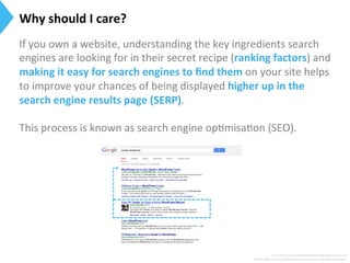 Surce:h[p://searchengineland.com/guide/what-­‐is-­‐seo	
  
Source:	
  h[p://moz.com/blog/smwc-­‐and-­‐other-­‐essen9al-­‐seo-­‐jargon	
  
Why	
  should	
  I	
  care?	
  
If	
  you	
  own	
  a	
  website,	
  understanding	
  the	
  key	
  ingredients	
  search	
  
engines	
  are	
  looking	
  for	
  in	
  their	
  secret	
  recipe	
  (ranking	
  factors)	
  and	
  
making	
  it	
  easy	
  for	
  search	
  engines	
  to	
  ﬁnd	
  them	
  on	
  your	
  site	
  helps	
  
to	
  improve	
  your	
  chances	
  of	
  being	
  displayed	
  higher	
  up	
  in	
  the	
  
search	
  engine	
  results	
  page	
  (SERP).	
  	
  
	
  
This	
  process	
  is	
  known	
  as	
  search	
  engine	
  op9misa9on	
  (SEO).	
  
 