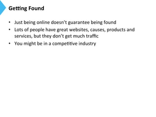 Ge]ng	
  Found	
  
•  Just	
  being	
  online	
  doesn’t	
  guarantee	
  being	
  found	
  
•  Lots	
  of	
  people	
  have	
  great	
  websites,	
  causes,	
  products	
  and	
  
services,	
  but	
  they	
  don’t	
  get	
  much	
  traﬃc	
  
•  You	
  might	
  be	
  in	
  a	
  compe99ve	
  industry	
  
 