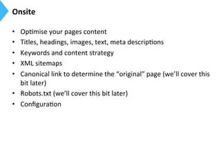 Onsite	
  
•  Op9mise	
  your	
  pages	
  content	
  
•  Titles,	
  headings,	
  images,	
  text,	
  meta	
  descrip9ons	
  
•  Keywords	
  and	
  content	
  strategy	
  
•  XML	
  sitemaps	
  
•  Canonical	
  link	
  to	
  determine	
  the	
  “original”	
  page	
  (we’ll	
  cover	
  this	
  
bit	
  later)	
  
•  Robots.txt	
  (we’ll	
  cover	
  this	
  bit	
  later)	
  
•  Conﬁgura9on	
  
 