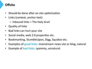 Oﬀsite	
  
•  Should	
  be	
  done	
  aier	
  on	
  site	
  op9misa9on	
  
•  Links	
  (context,	
  anchor	
  text)	
  
–  Inbound	
  links	
  =	
  The	
  Holy	
  Grail	
  
•  Quality	
  of	
  links	
  
•  Bad	
  links	
  can	
  hurt	
  your	
  site	
  
•  Social	
  media,	
  web	
  2.0	
  proper9es	
  etc.	
  
•  Bookmarking,	
  StumbleUpon,	
  Digg,	
  Squidoo	
  etc.	
  
•  Examples	
  of	
  good	
  links:	
  mainstream	
  news	
  site	
  or	
  blog,	
  natural	
  
•  Example	
  of	
  bad	
  links:	
  spammy,	
  unnatural	
  
 